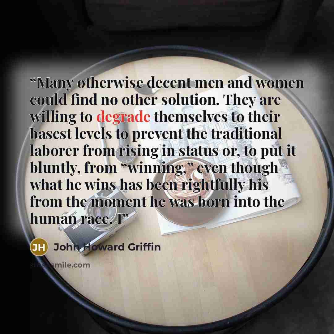 “Many otherwise decent men and women could find no other solution. They are willing to degrade themselves to their basest levels to prevent the traditional laborer from rising in status or, to put it bluntly, from “winning,” even though what he wins has been rightfully his from the moment he was…” quote by John Howard Griffin