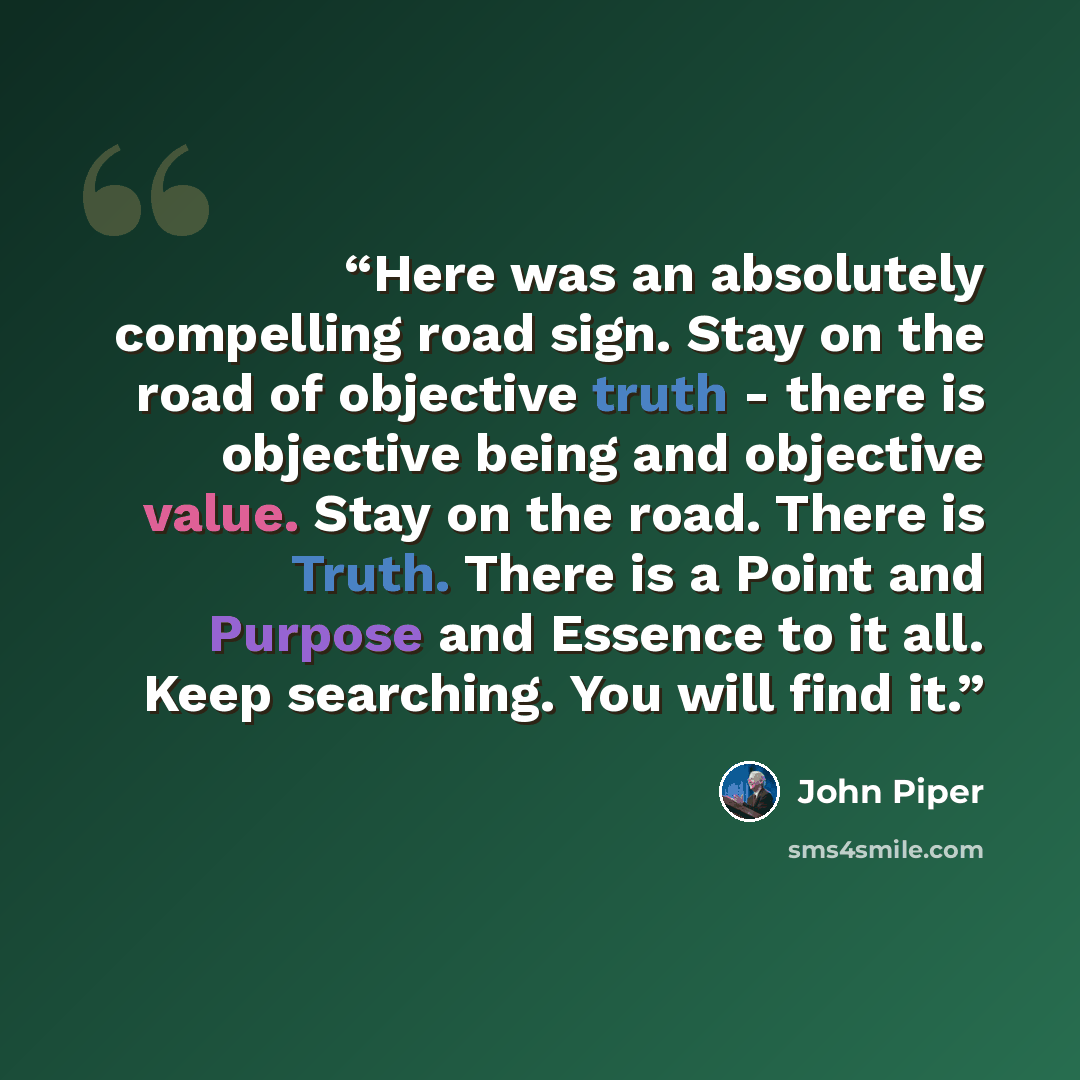 “Here was an absolutely compelling road sign. Stay on the road of objective truth - there is objective being and objective value. Stay on the road. There is Truth. There is a Point and Purpose and Essence to it all. Keep searching. You will find it.” quote by John Piper