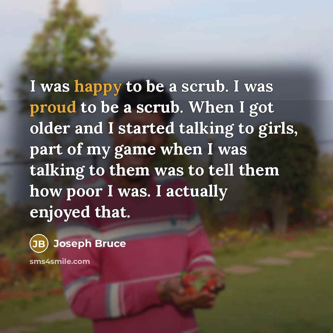“I was happy to be a scrub. I was proud to be a scrub. When I got older and I started talking to girls, part of my game when I was talking to them was to tell them how poor I was. I actually enjoyed that.” quote by Joseph Bruce