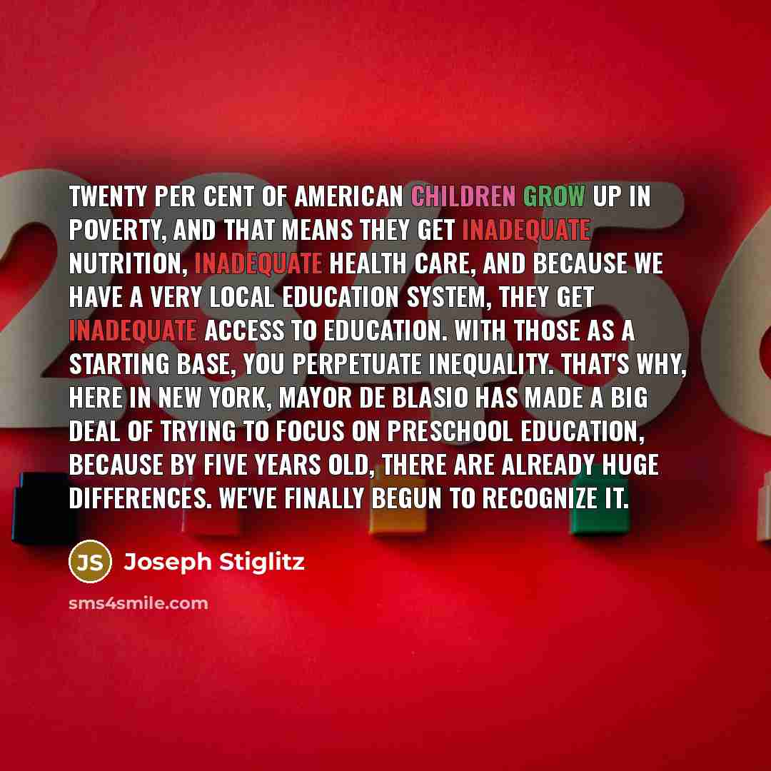 “Twenty per cent of American children grow up in poverty, and that means they get inadequate nutrition, inadequate health care, and because we have a very local education system, they get inadequate access to education. With those as a starting base, you perpetuate inequality. That's why, here in…” quote by Joseph Stiglitz