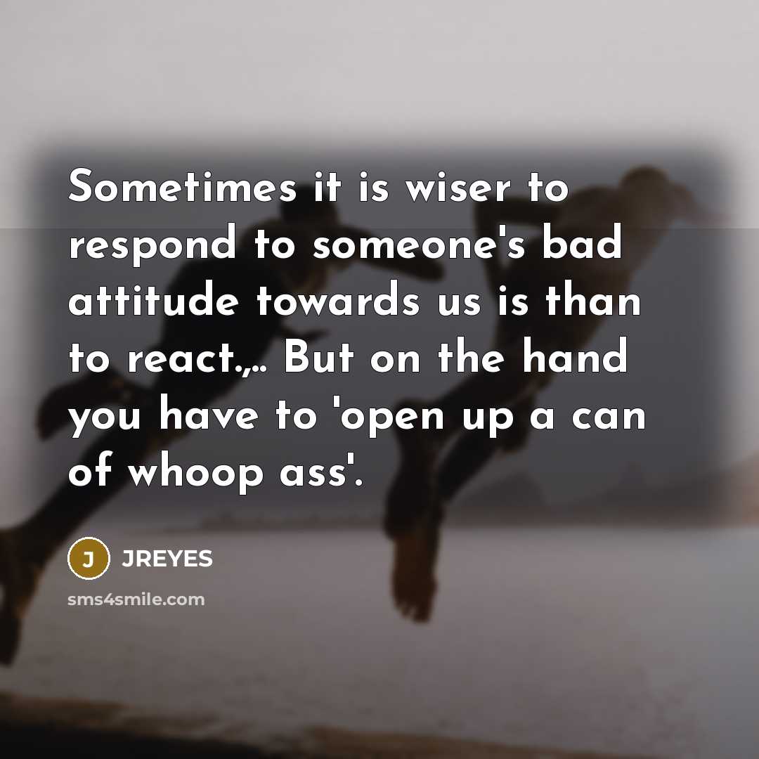 “Sometimes it is wiser to respond to someone's bad attitude towards us is than to react.,.. But on the hand you have to 'open up a can of whoop ass'.” quote by JREYES