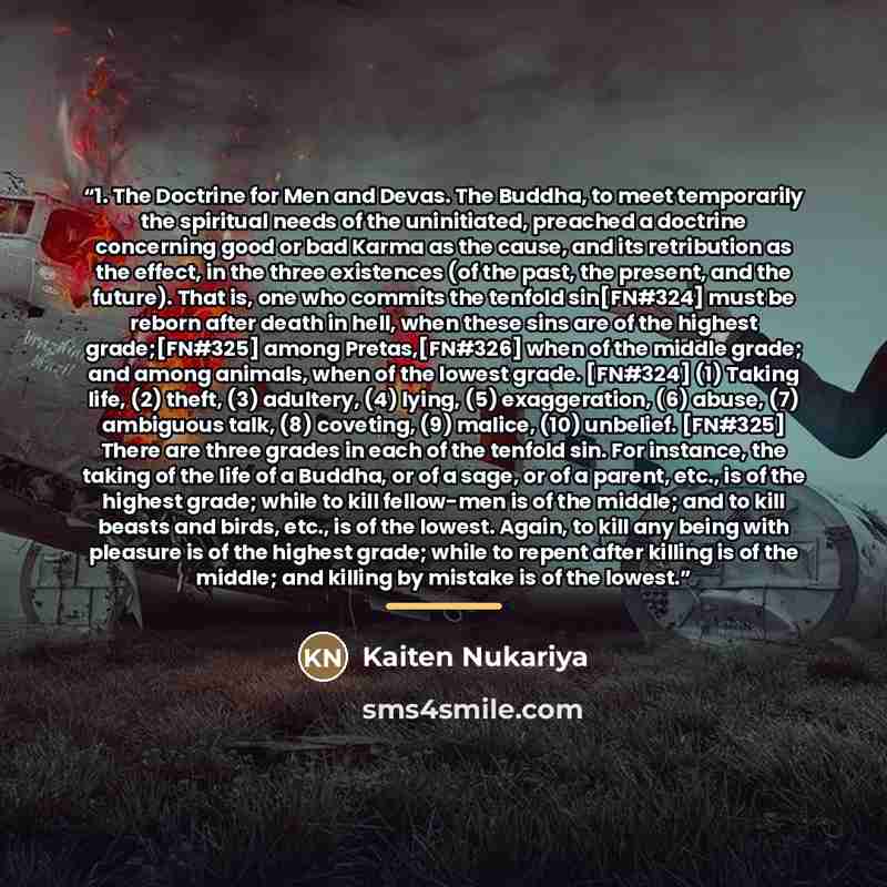 “1. The Doctrine for Men and Devas. The Buddha, to meet temporarily the spiritual needs of the uninitiated, preached a doctrine concerning good or bad Karma as the cause, and its retribution as the effect, in the three existences (of the past, the present, and the future). That is, one who commits…” quote by Kaiten Nukariya