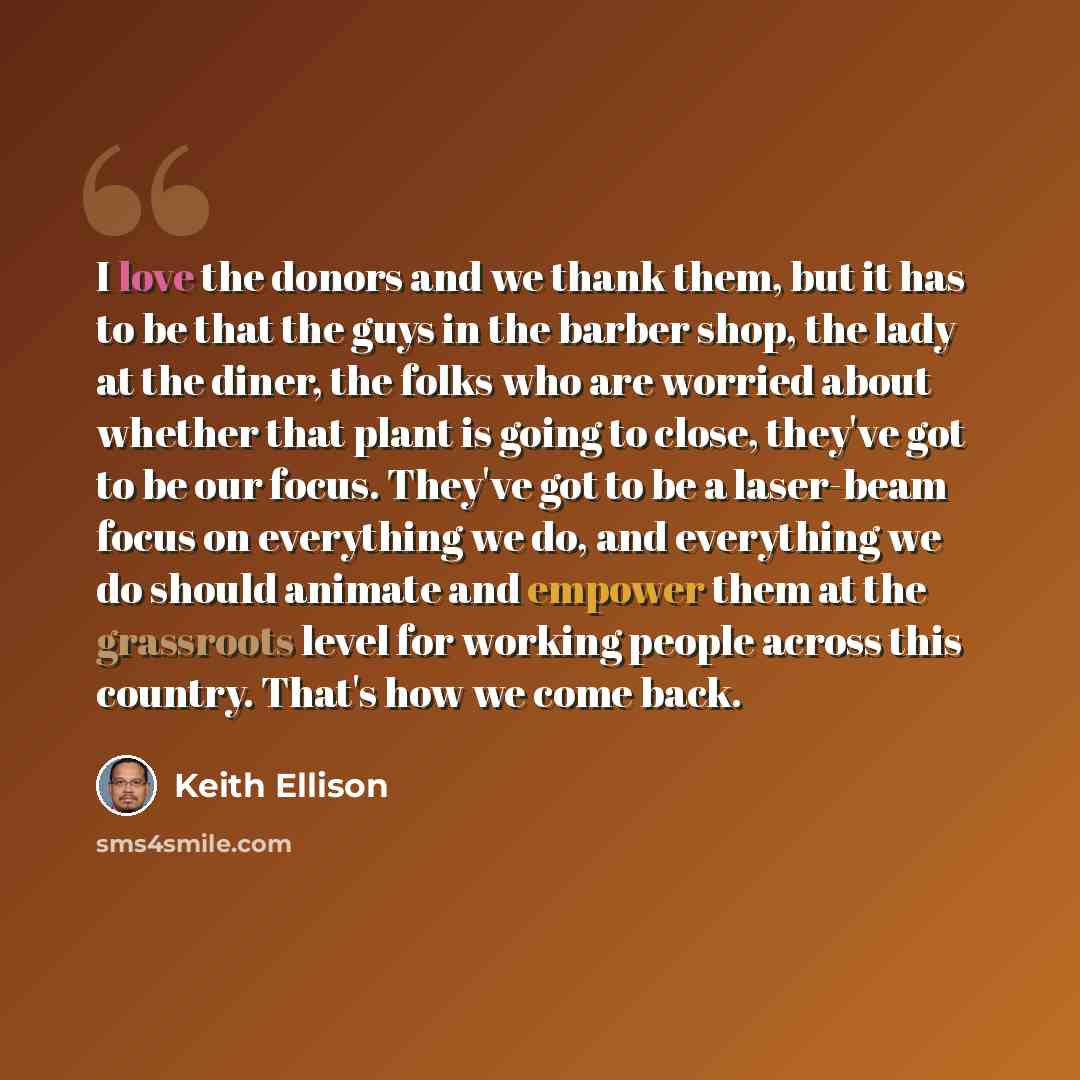 “I love the donors and we thank them, but it has to be that the guys in the barber shop, the lady at the diner, the folks who are worried about whether that plant is going to close, they've got to be our focus. They've got to be a laser-beam focus on everything we do, and everything we do should…” quote by Keith Ellison