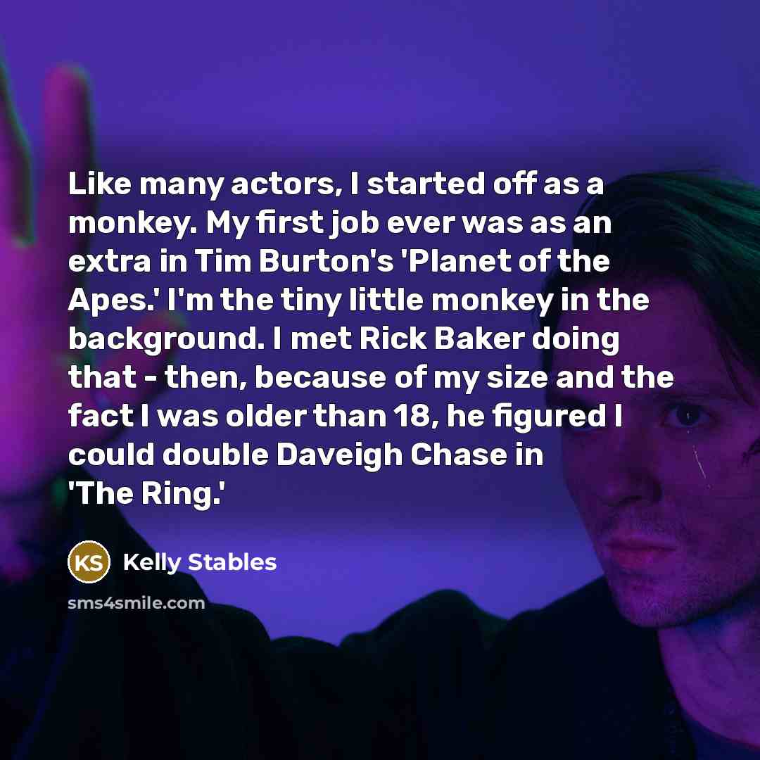 “Like many actors, I started off as a monkey. My first job ever was as an extra in Tim Burton's 'Planet of the Apes.' I'm the tiny little monkey in the background. I met Rick Baker doing that - then, because of my size and the fact I was older than 18, he figured I could double Daveigh Chase in…” quote by Kelly Stables