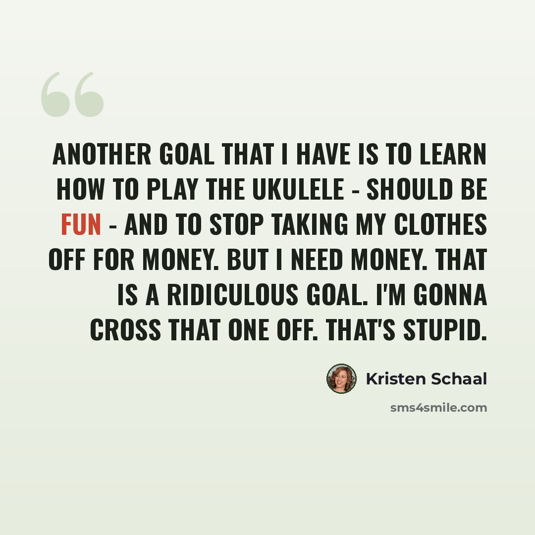 “Another goal that I have is to learn how to play the ukulele - should be fun - and to stop taking my clothes off for money. But I need money. That is a ridiculous goal. I'm gonna cross that one off. That's stupid.” quote by Kristen Schaal