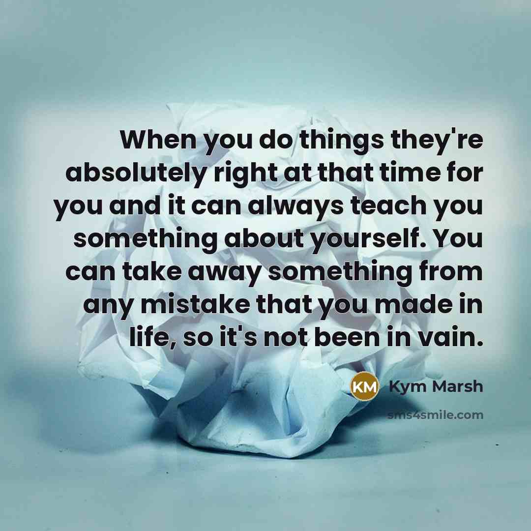 “When you do things they're absolutely right at that time for you and it can always teach you something about yourself. You can take away something from any mistake that you made in life, so it's not been in vain.” quote by Kym Marsh