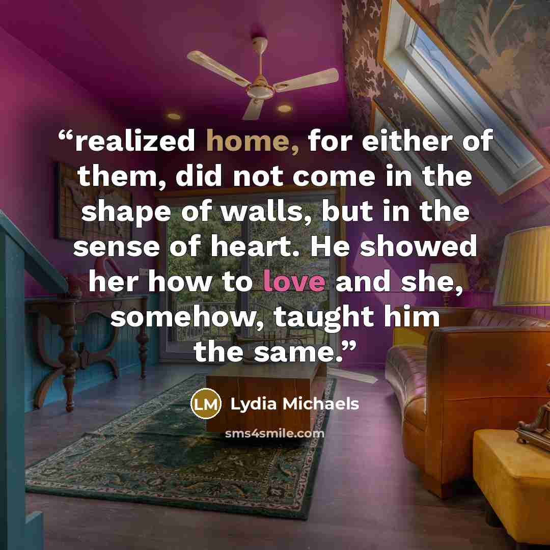 “realized home, for either of them, did not come in the shape of walls, but in the sense of heart. He showed her how to love and she, somehow, taught him the same.” quote by Lydia Michaels