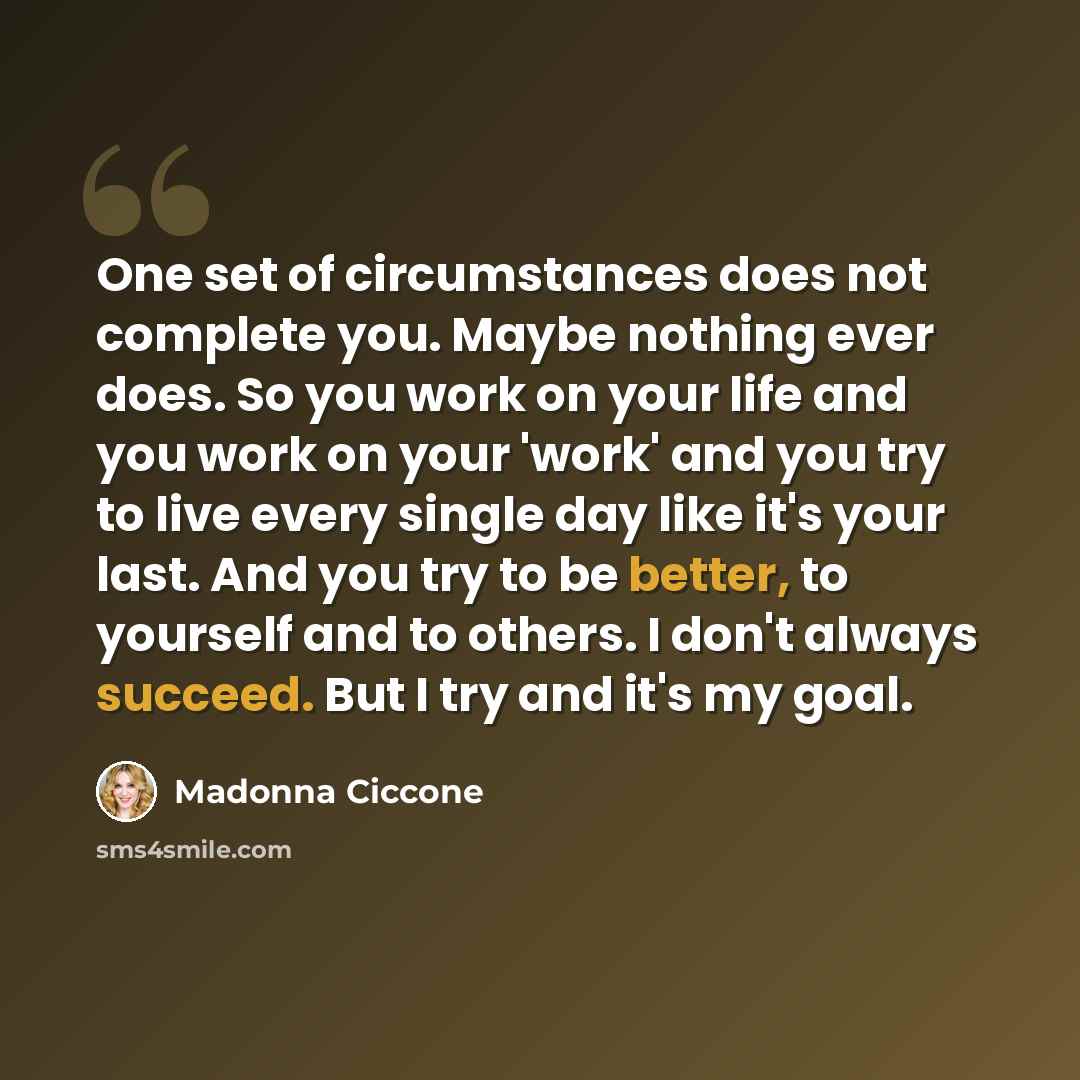 “One set of circumstances does not complete you. Maybe nothing ever does. So you work on your life and you work on your 'work' and you try to live every single day like it's your last. And you try to be better, to yourself and to others. I don't always succeed. But I try and it's my goal.” quote by Madonna Ciccone