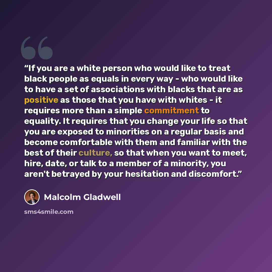 “If you are a white person who would like to treat black people as equals in every way - who would like to have a set of associations with blacks that are as positive as those that you have with whites - it requires more than a simple commitment to equality. It requires that you change your life so…” quote by Malcolm Gladwell