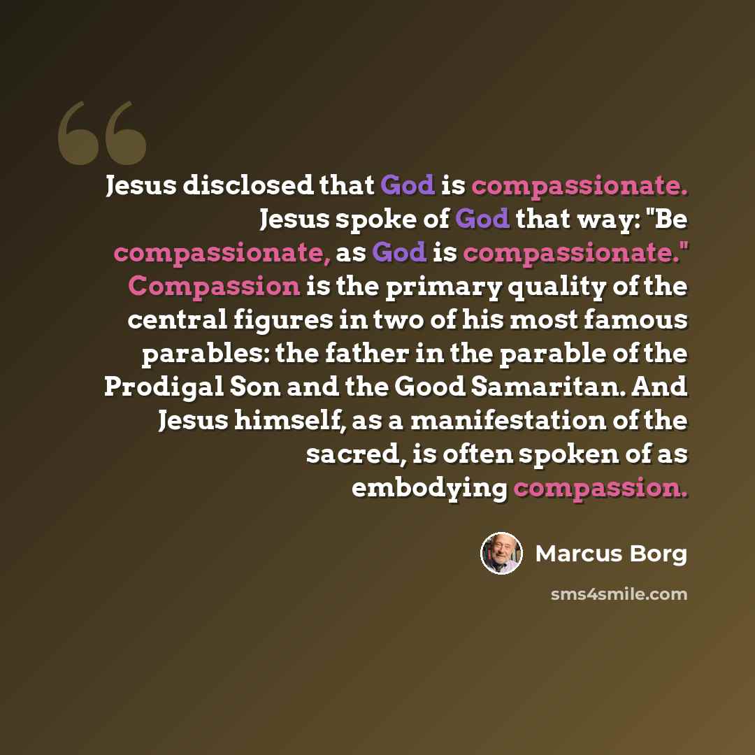 “Jesus disclosed that God is compassionate. Jesus spoke of God that way: "Be compassionate, as God is compassionate." Compassion is the primary quality of the central figures in two of his most famous parables: the father in the parable of the Prodigal Son and the Good Samaritan. And Jesus himself…” quote by Marcus Borg