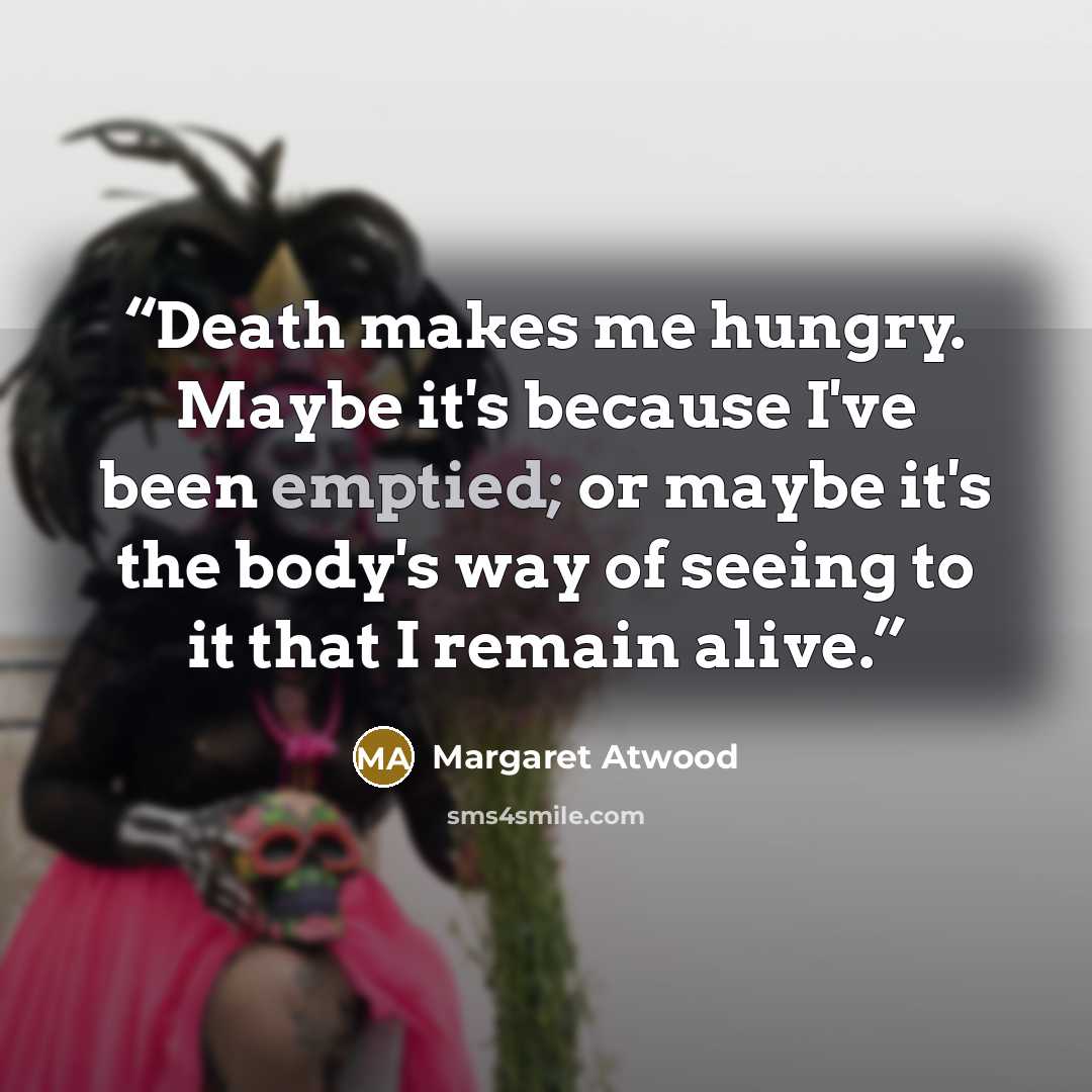 “Death makes me hungry. Maybe it's because I've been emptied; or maybe it's the body's way of seeing to it that I remain alive.” quote by Margaret Atwood