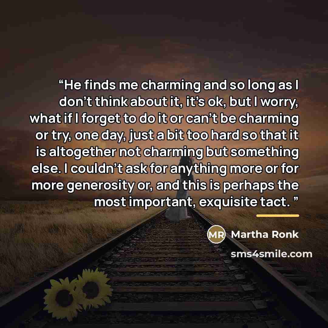 “He finds me charming and so long as I don't think about it, it's ok, but I worry, what if I forget to do it or can't be charming or try, one day, just a bit too hard so that it is altogether not charming but something else. I couldn't ask for anything more or for more generosity or, and this is…” quote by Martha Ronk