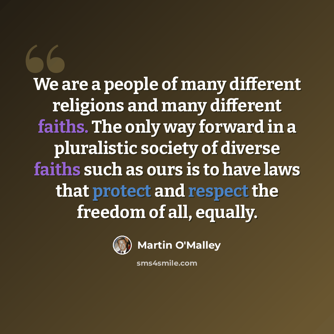 “We are a people of many different religions and many different faiths. The only way forward in a pluralistic society of diverse faiths such as ours is to have laws that protect and respect the freedom of all, equally.” quote by Martin O'Malley