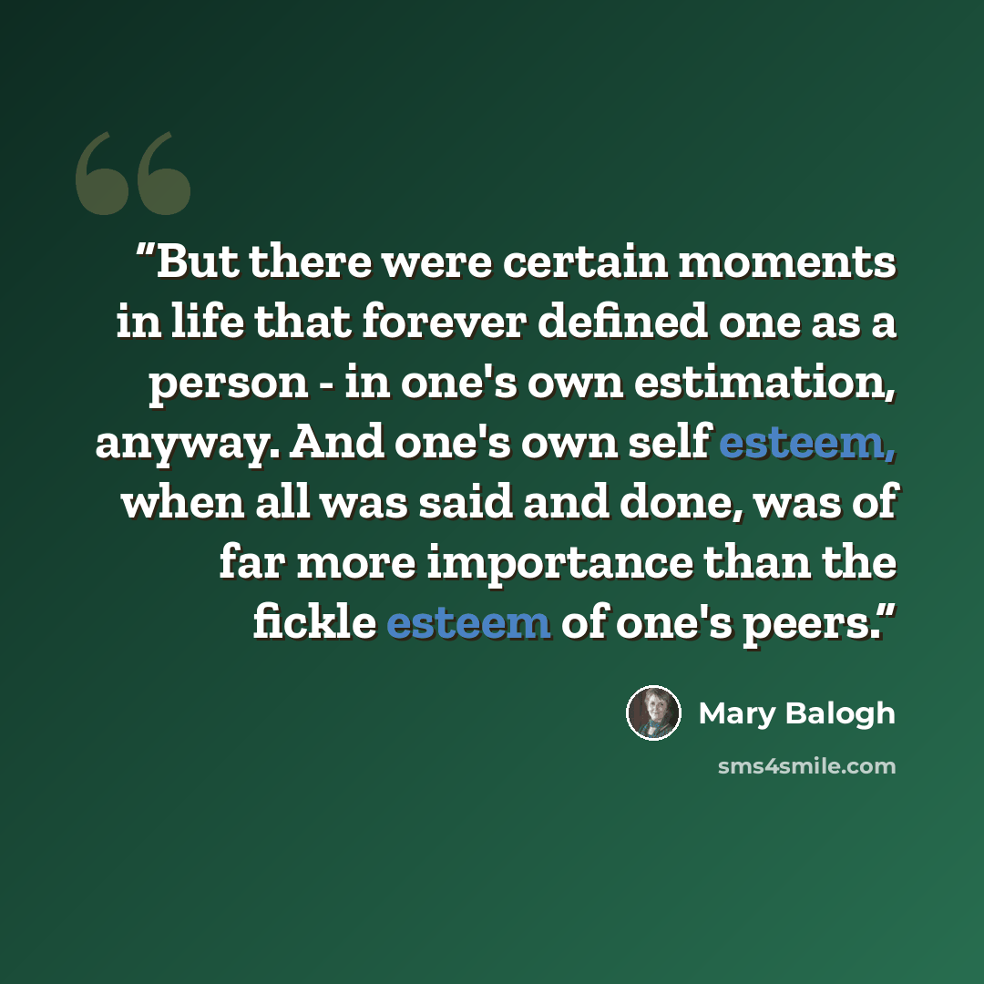“But there were certain moments in life that forever defined one as a person - in one's own estimation, anyway. And one's own self esteem, when all was said and done, was of far more importance than the fickle esteem of one's peers.” quote by Mary Balogh