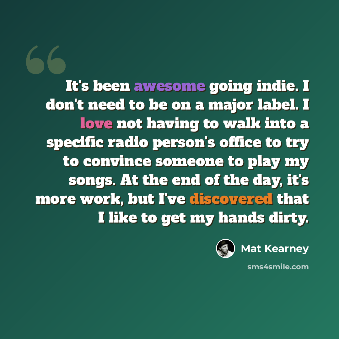 “It's been awesome going indie. I don't need to be on a major label. I love not having to walk into a specific radio person's office to try to convince someone to play my songs. At the end of the day, it's more work, but I've discovered that I like to get my hands dirty.” quote by Mat Kearney
