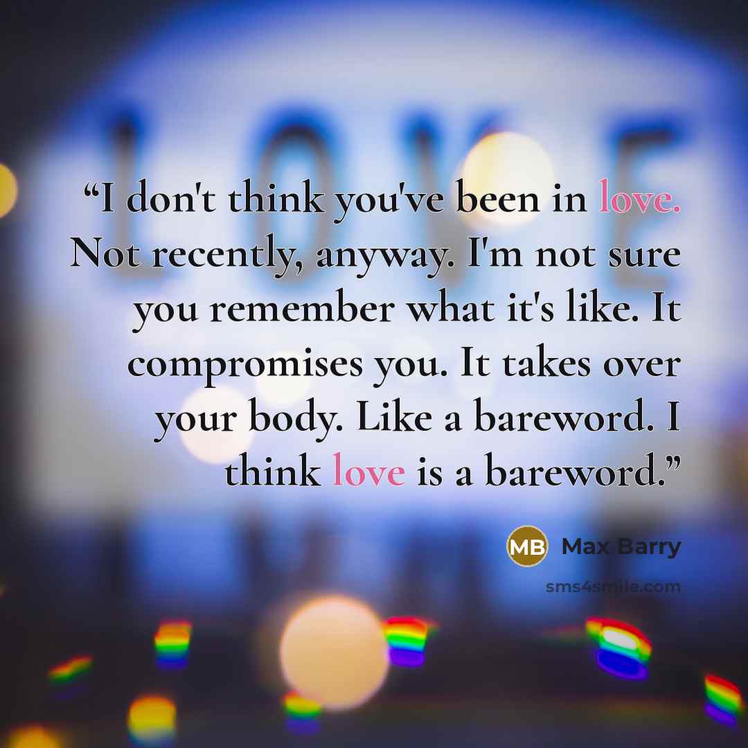 “I don't think you've been in love. Not recently, anyway. I'm not sure you remember what it's like. It compromises you. It takes over your body. Like a bareword. I think love is a bareword.” quote by Max Barry