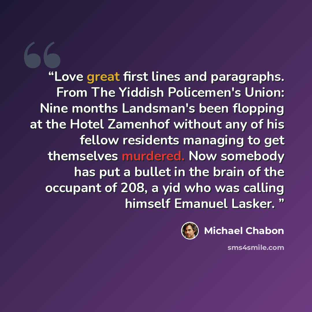 “Love great first lines and paragraphs. From The Yiddish Policemen's Union: Nine months Landsman's been flopping at the Hotel Zamenhof without any of his fellow residents managing to get themselves murdered. Now somebody has put a bullet in the brain of the occupant of 208, a yid who was calling…” quote by Michael Chabon