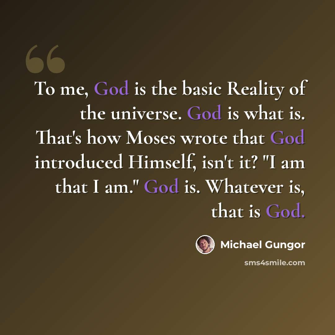 “To me, God is the basic Reality of the universe. God is what is. That's how Moses wrote that God introduced Himself, isn't it? "I am that I am." God is. Whatever is, that is God.” quote by Michael Gungor