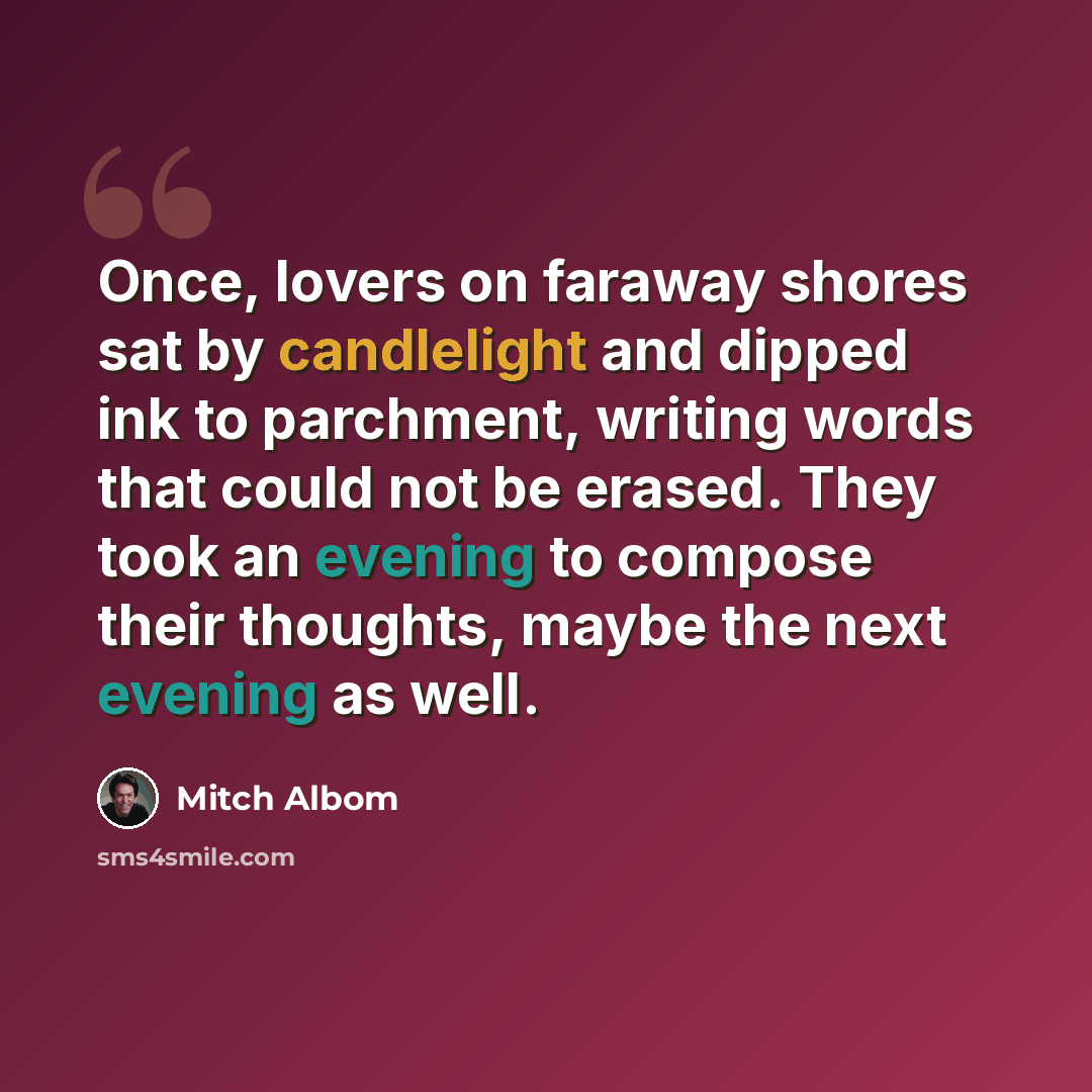 “Once, lovers on faraway shores sat by candlelight and dipped ink to parchment, writing words that could not be erased. They took an evening to compose their thoughts, maybe the next evening as well.” quote by Mitch Albom