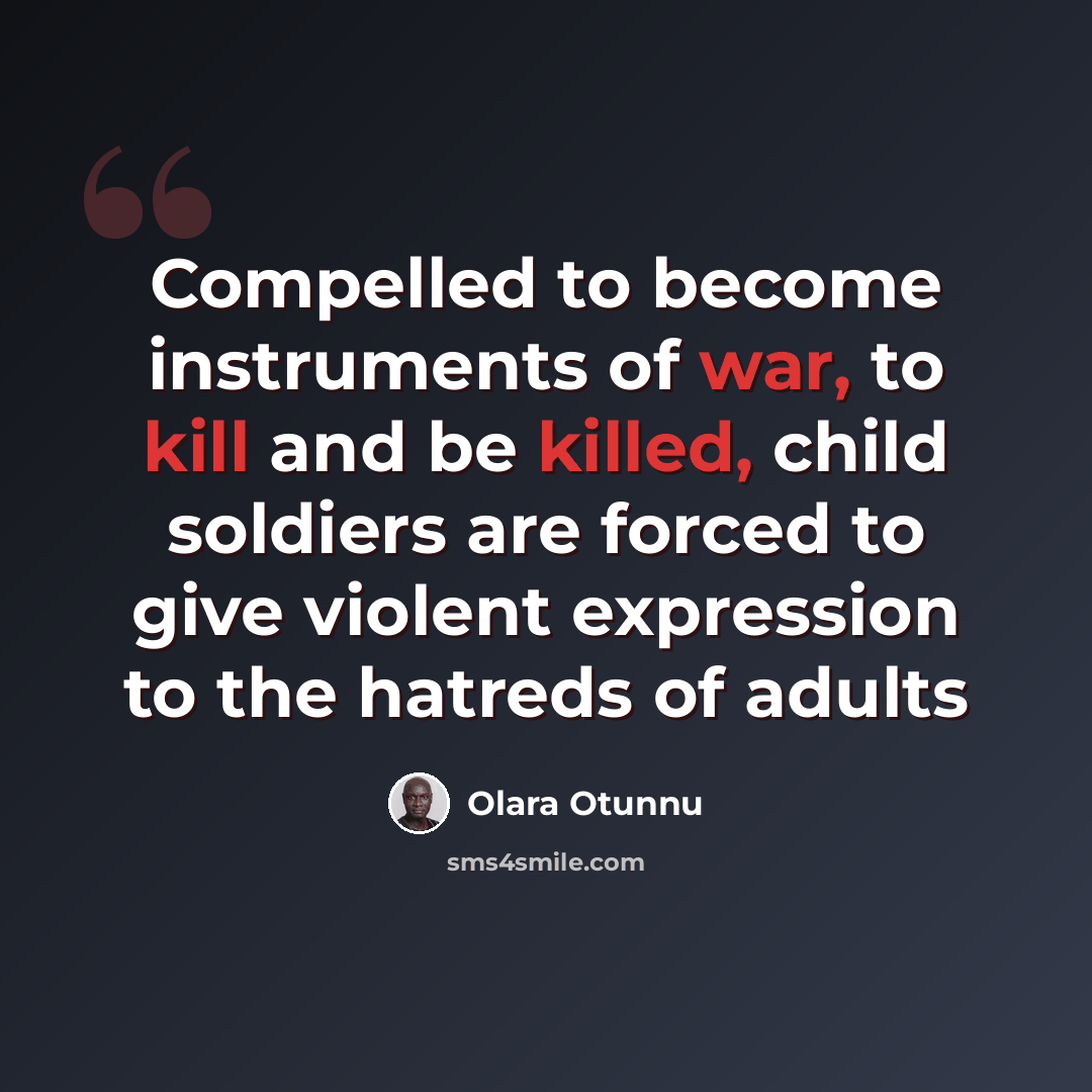 “Compelled to become instruments of war, to kill and be killed, child soldiers are forced to give violent expression to the hatreds of adults” quote by Olara Otunnu