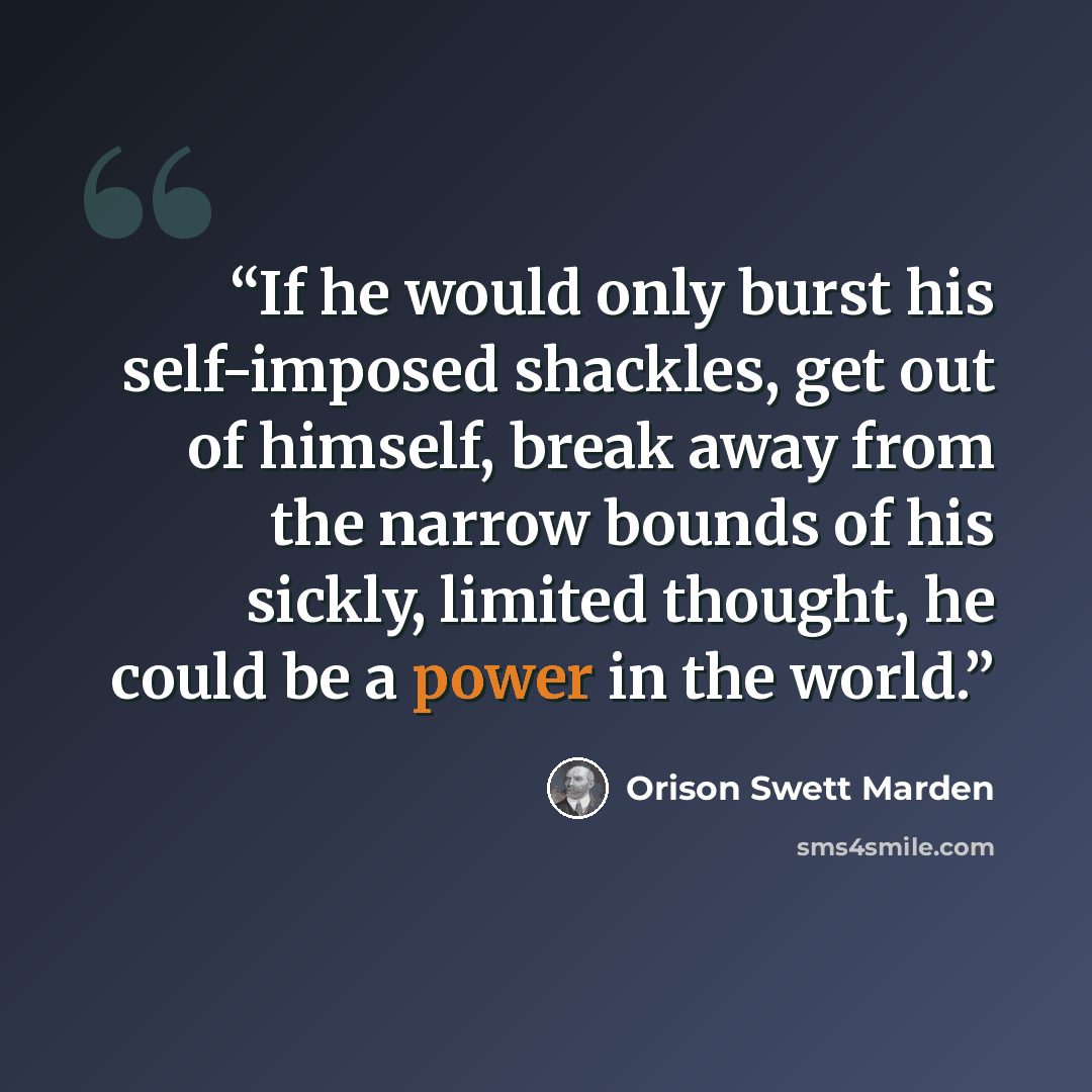 “If he would only burst his self-imposed shackles, get out of himself, break away from the narrow bounds of his sickly, limited thought, he could be a power in the world.” quote by Orison Swett Marden