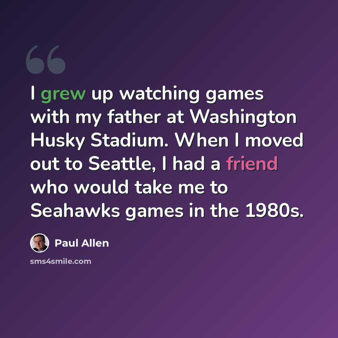 “I grew up watching games with my father at Washington Husky Stadium. When I moved out to Seattle, I had a friend who would take me to Seahawks games in the 1980s.” quote by Paul Allen