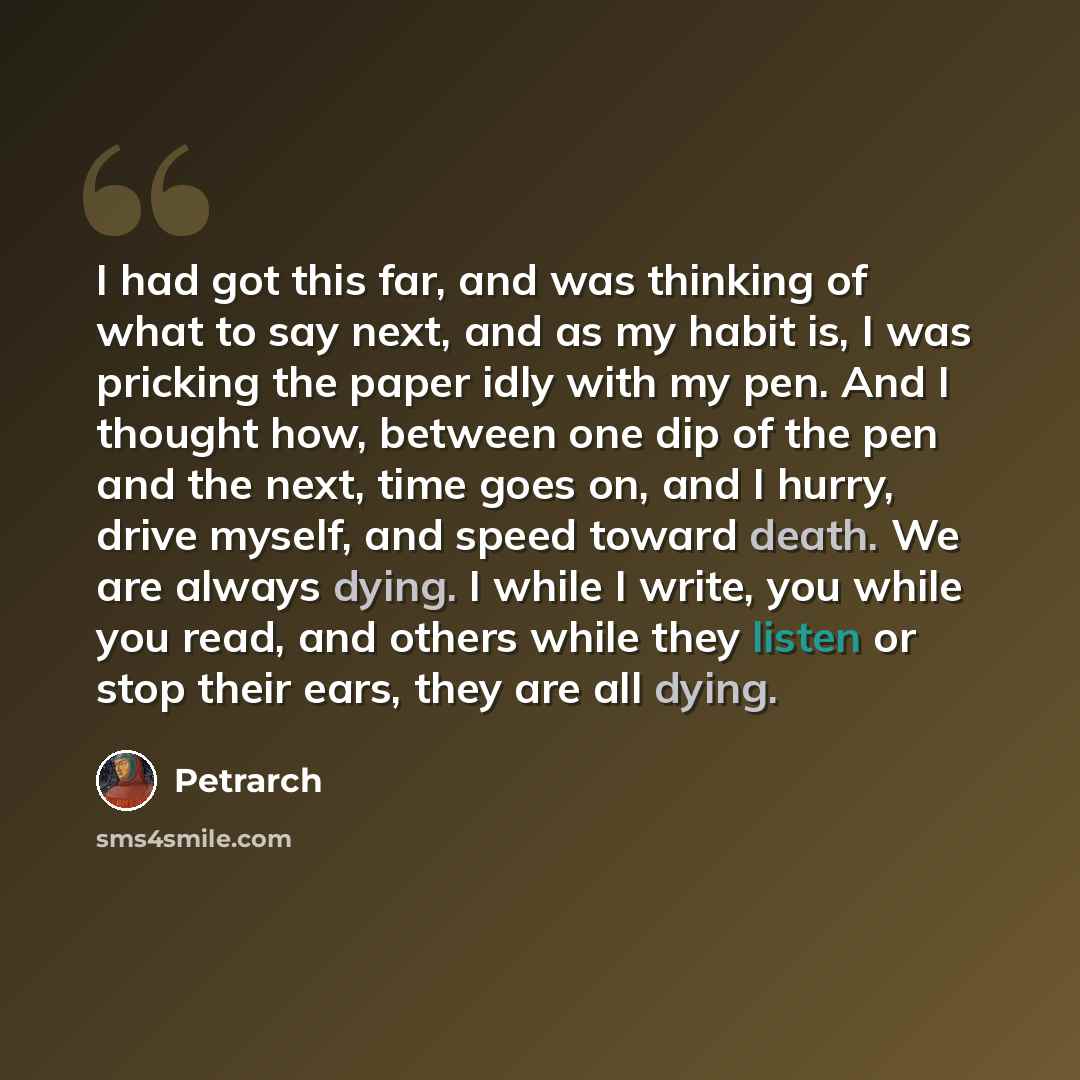 “I had got this far, and was thinking of what to say next, and as my habit is, I was pricking the paper idly with my pen. And I thought how, between one dip of the pen and the next, time goes on, and I hurry, drive myself, and speed toward death. We are always dying. I while I write, you while you…” quote by Petrarch