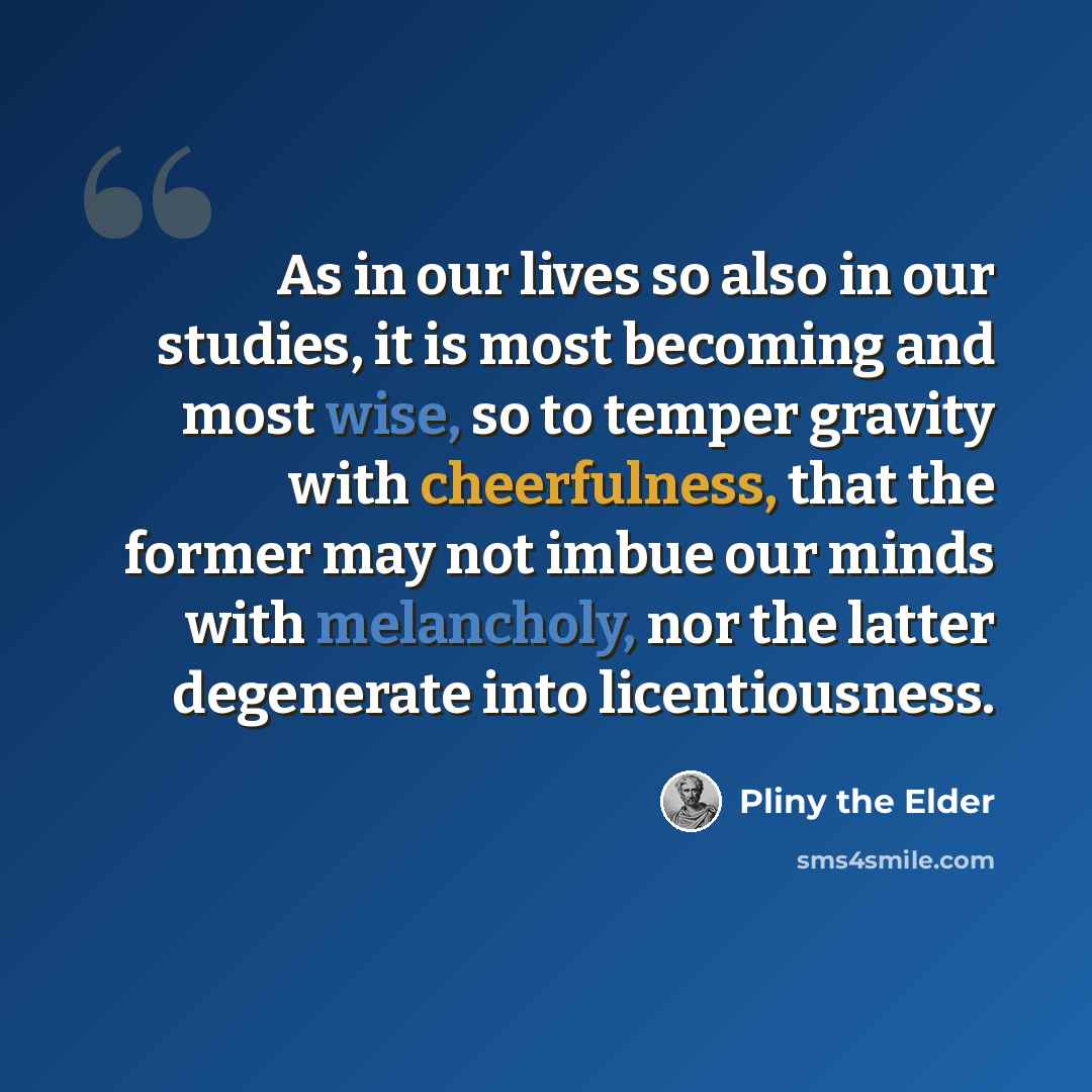 “As in our lives so also in our studies, it is most becoming and most wise, so to temper gravity with cheerfulness, that the former may not imbue our minds with melancholy, nor the latter degenerate into licentiousness.” quote by Pliny the Elder