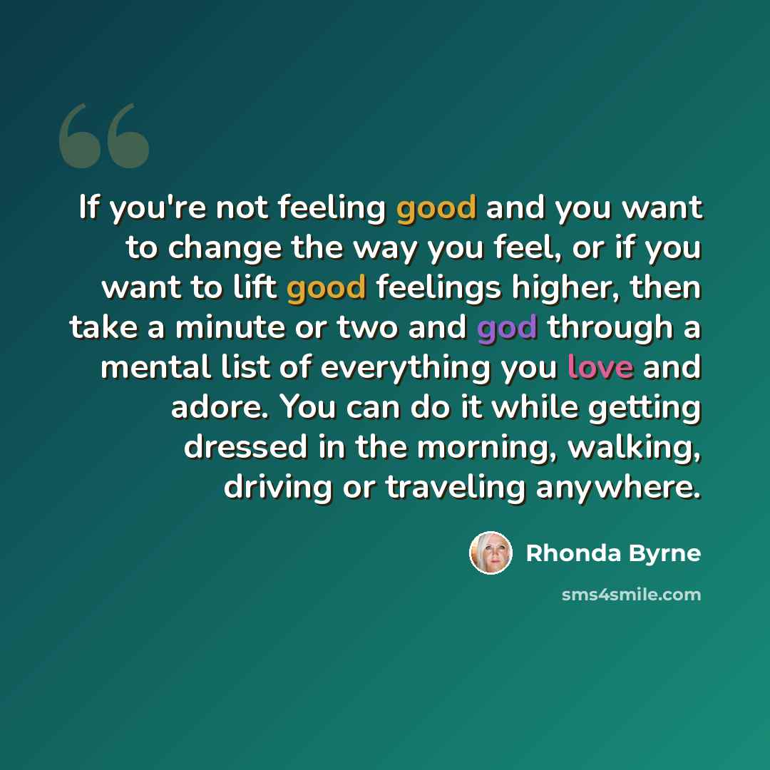 “If you're not feeling good and you want to change the way you feel, or if you want to lift good feelings higher, then take a minute or two and god through a mental list of everything you love and adore. You can do it while getting dressed in the morning, walking, driving or traveling anywhere.” quote by Rhonda Byrne