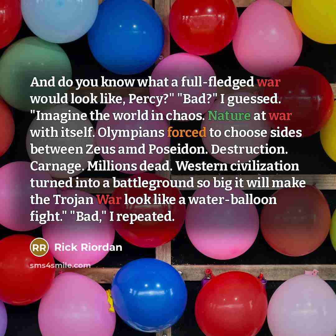 “And do you know what a full-fledged war would look like, Percy?" "Bad?" I guessed. "Imagine the world in chaos. Nature at war with itself. Olympians forced to choose sides between Zeus amd Poseidon. Destruction. Carnage. Millions dead. Western civilization turned into a battleground so big it will…” quote by Rick Riordan
