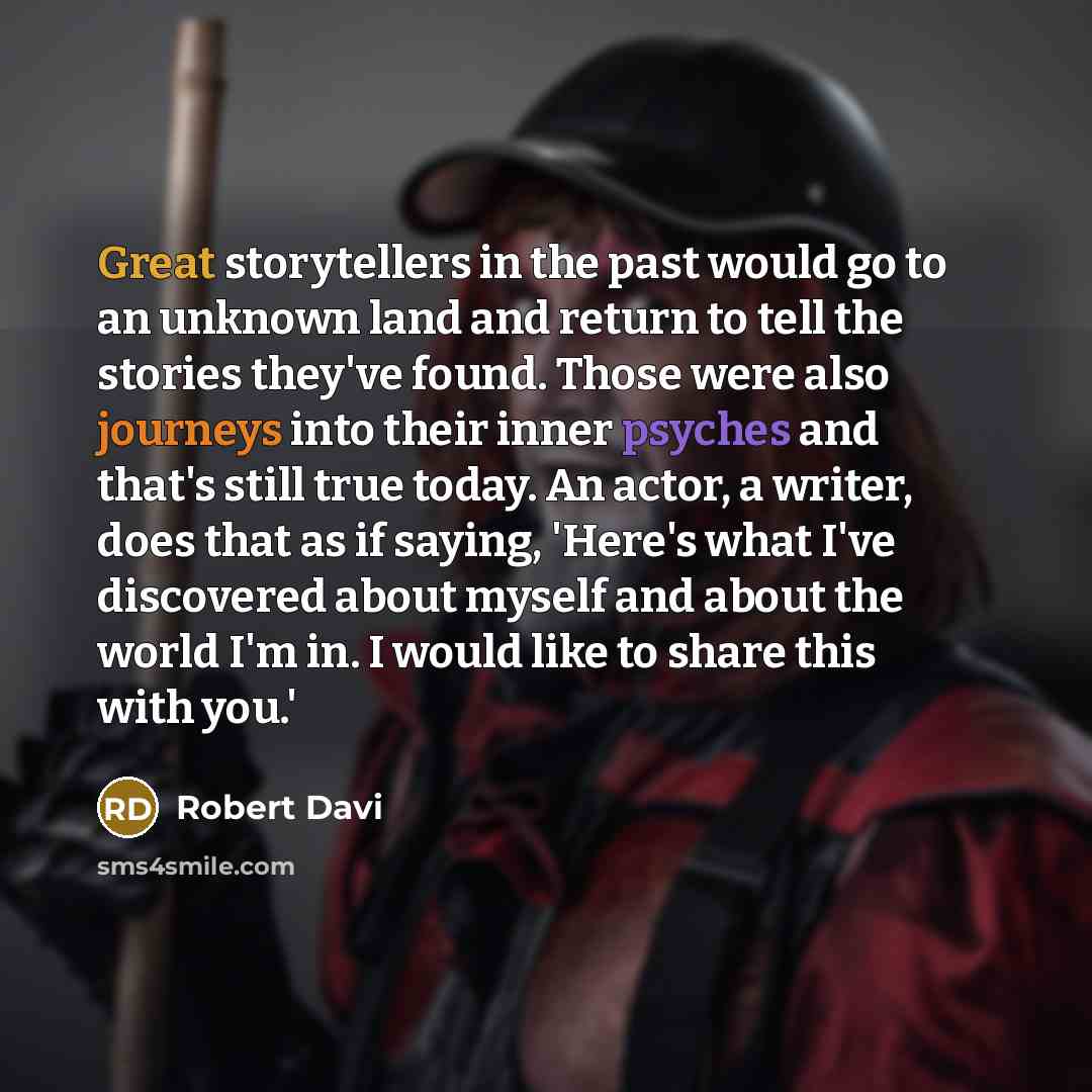 “Great storytellers in the past would go to an unknown land and return to tell the stories they've found. Those were also journeys into their inner psyches and that's still true today. An actor, a writer, does that as if saying, 'Here's what I've discovered about myself and about the world I'm in…” quote by Robert Davi