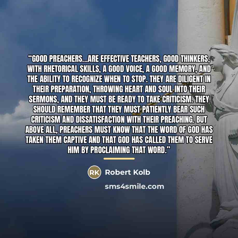 “Good preachers...are effective teachers, good thinkers, with rhetorical skills, a good voice, a good memory, and the ability to recognize when to stop. They are diligent in their preparation, throwing heart and soul into their sermons, and they must be ready to take criticism. They should remember…” quote by Robert Kolb