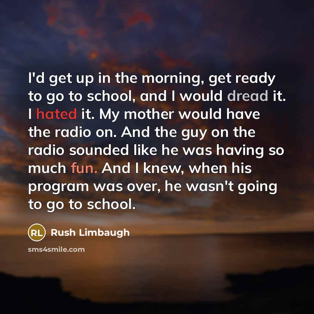 “I'd get up in the morning, get ready to go to school, and I would dread it. I hated it. My mother would have the radio on. And the guy on the radio sounded like he was having so much fun. And I knew, when his program was over, he wasn't going to go to school.” quote by Rush Limbaugh