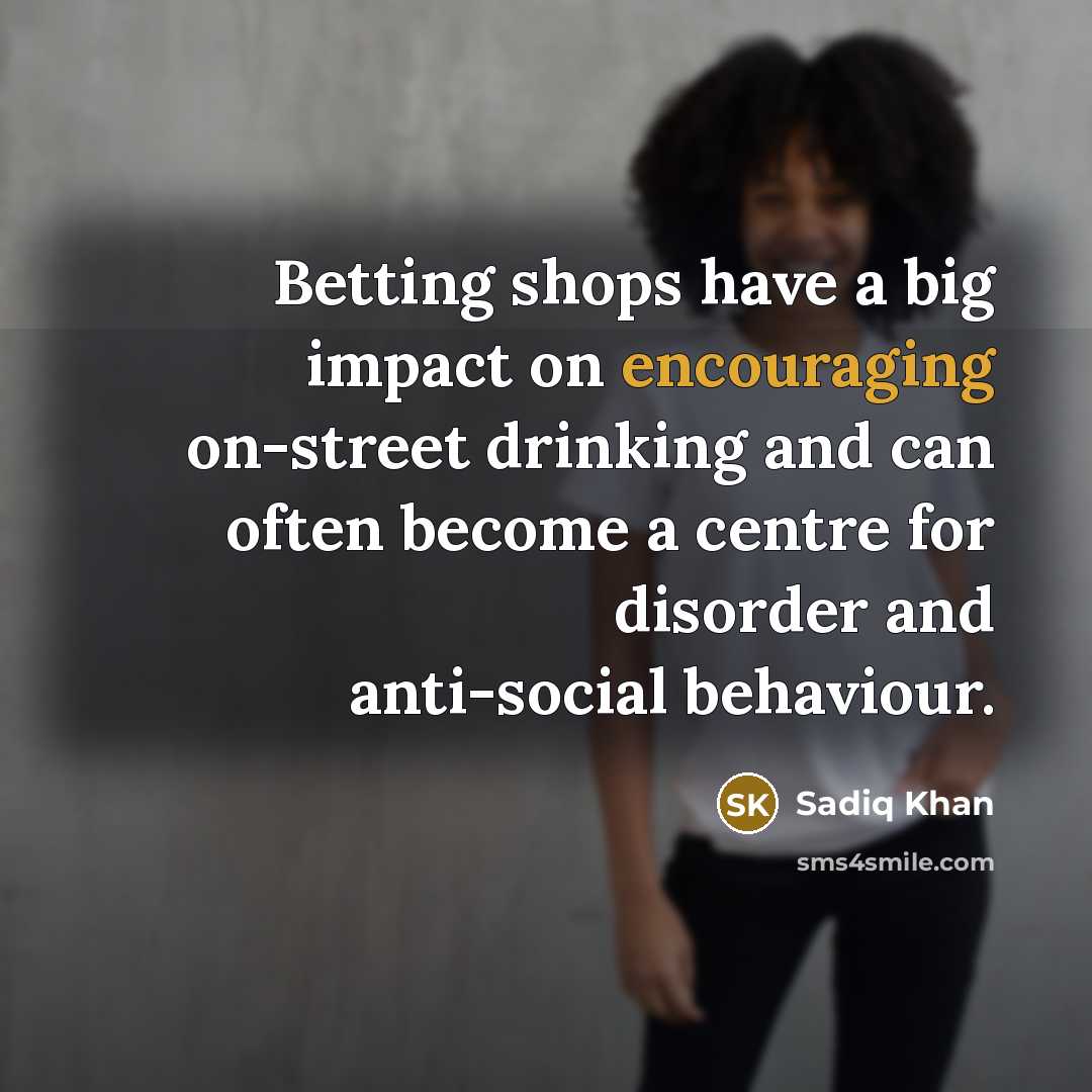 “Betting shops have a big impact on encouraging on-street drinking and can often become a centre for disorder and anti-social behaviour.” quote by Sadiq Khan