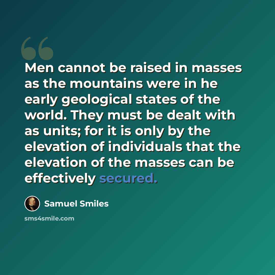 “Men cannot be raised in masses as the mountains were in he early geological states of the world. They must be dealt with as units; for it is only by the elevation of individuals that the elevation of the masses can be effectively secured.” quote by Samuel Smiles