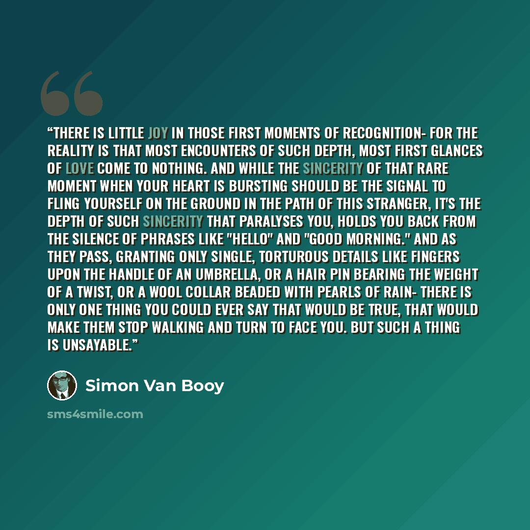 “There is little joy in those first moments of recognition- for the reality is that most encounters of such depth, most first glances of love come to nothing. And while the sincerity of that rare moment when your heart is bursting should be the signal to fling yourself on the ground in the path of…” quote by Simon Van Booy