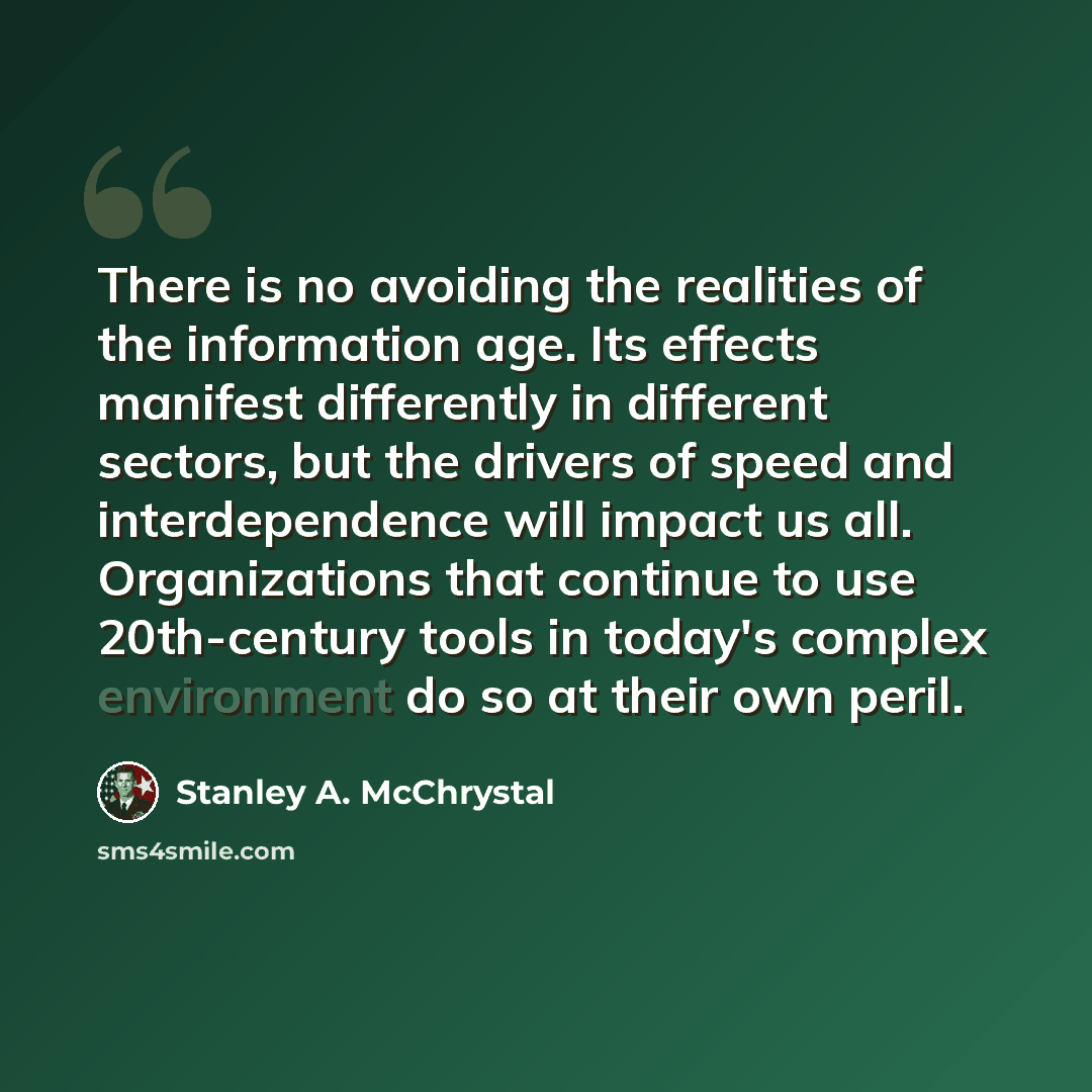 “There is no avoiding the realities of the information age. Its effects manifest differently in different sectors, but the drivers of speed and interdependence will impact us all. Organizations that continue to use 20th-century tools in today's complex environment do so at their own peril.” quote by Stanley A. McChrystal