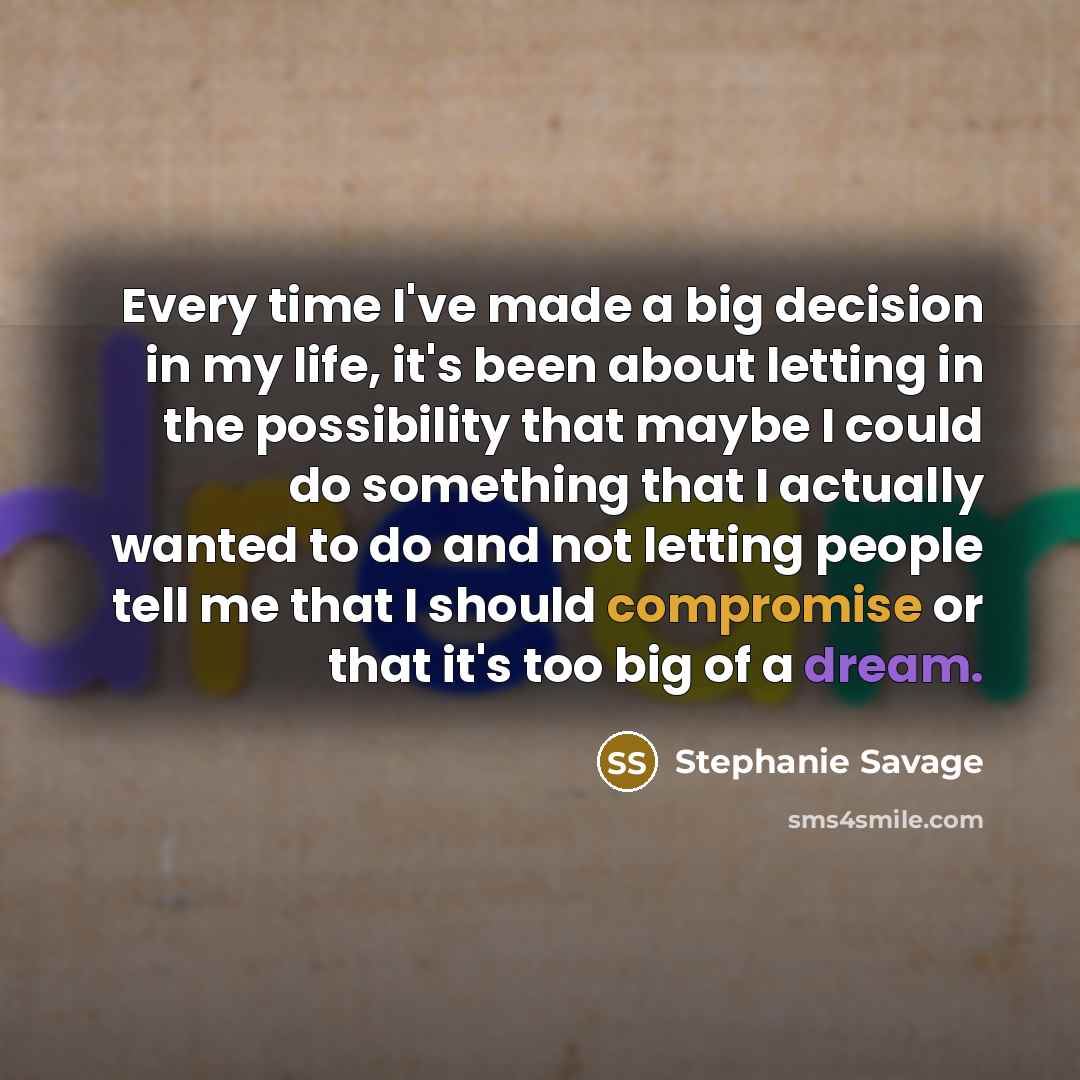“Every time I've made a big decision in my life, it's been about letting in the possibility that maybe I could do something that I actually wanted to do and not letting people tell me that I should compromise or that it's too big of a dream.” quote by Stephanie Savage