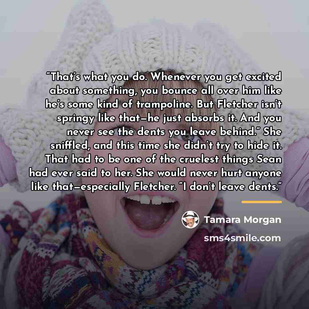 “That’s what you do. Whenever you get excited about something, you bounce all over him like he’s some kind of trampoline. But Fletcher isn’t springy like that—he just absorbs it. And you never see the dents you leave behind.” She sniffled, and this time she didn’t try to hide it. That had to be one…” quote by Tamara Morgan