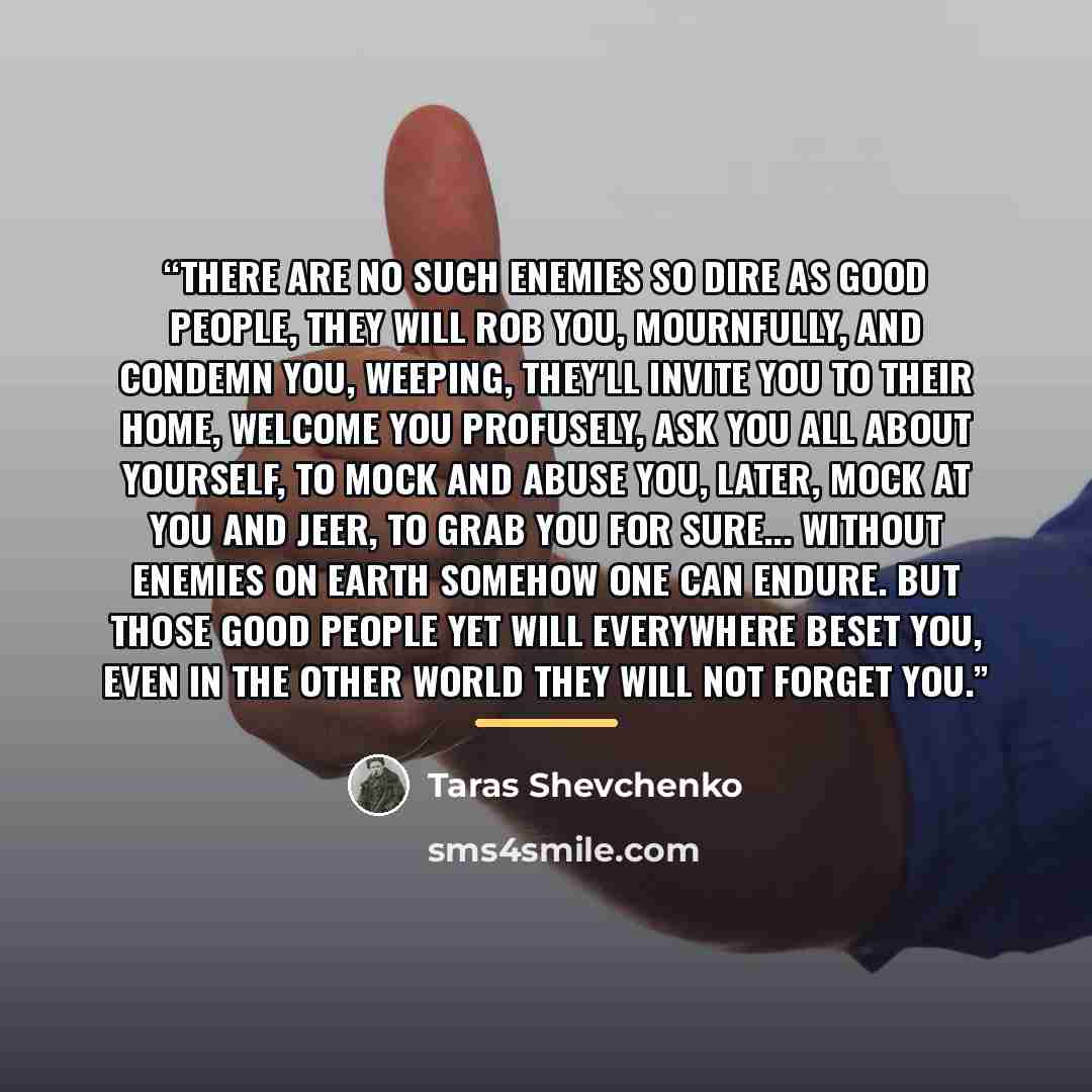 “There are no such enemies So dire as good people, They will rob you, mournfully, And condemn you, weeping, They'll invite you to their home, Welcome you profusely, Ask you all about yourself, To mock and abuse you, Later, mock at you and jeer, To grab you for sure... Without enemies on earth…” quote by Taras Shevchenko
