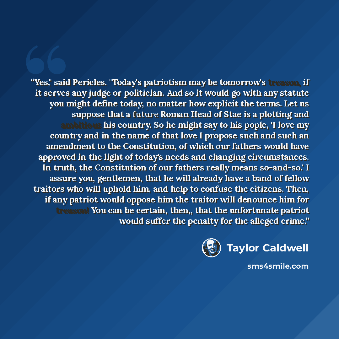 “Yes," said Pericles. "Today's patriotism may be tomorrow's treason, if it serves any judge or politician. And so it would go with any statute you might define today, no matter how explicit the terms. Let us suppose that a future Roman Head of Stae is a plotting and ambitious his country. So he…” quote by Taylor Caldwell