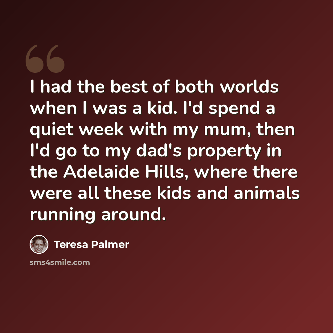 “I had the best of both worlds when I was a kid. I'd spend a quiet week with my mum, then I'd go to my dad's property in the Adelaide Hills, where there were all these kids and animals running around.” quote by Teresa Palmer