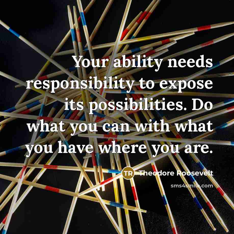 “Your ability needs responsibility to expose its possibilities. Do what you can with what you have where you are.” quote by Theodore Roosevelt