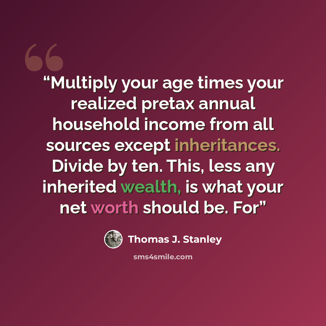 “Multiply your age times your realized pretax annual household income from all sources except inheritances. Divide by ten. This, less any inherited wealth, is what your net worth should be. For” quote by Thomas J. Stanley