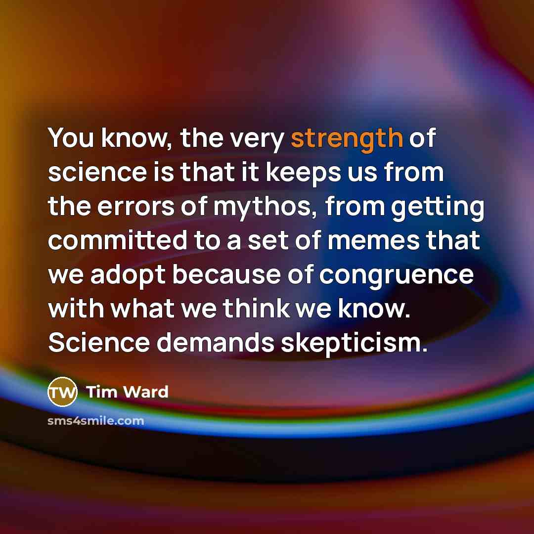 “You know, the very strength of science is that it keeps us from the errors of mythos, from getting committed to a set of memes that we adopt because of congruence with what we think we know. Science demands skepticism.” quote by Tim Ward