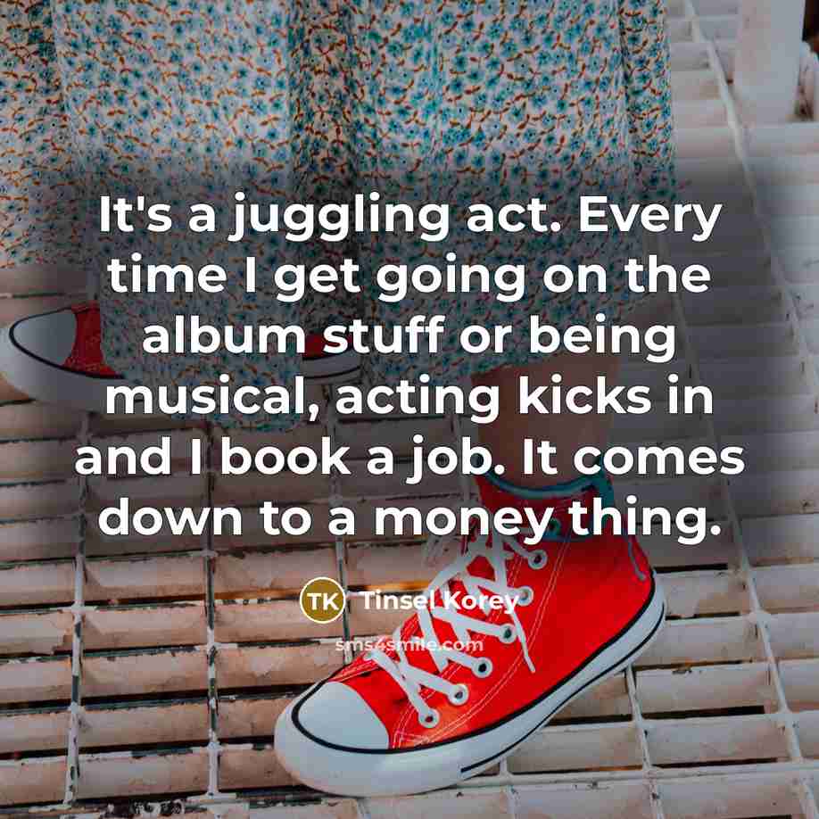 “It's a juggling act. Every time I get going on the album stuff or being musical, acting kicks in and I book a job. It comes down to a money thing.” quote by Tinsel Korey