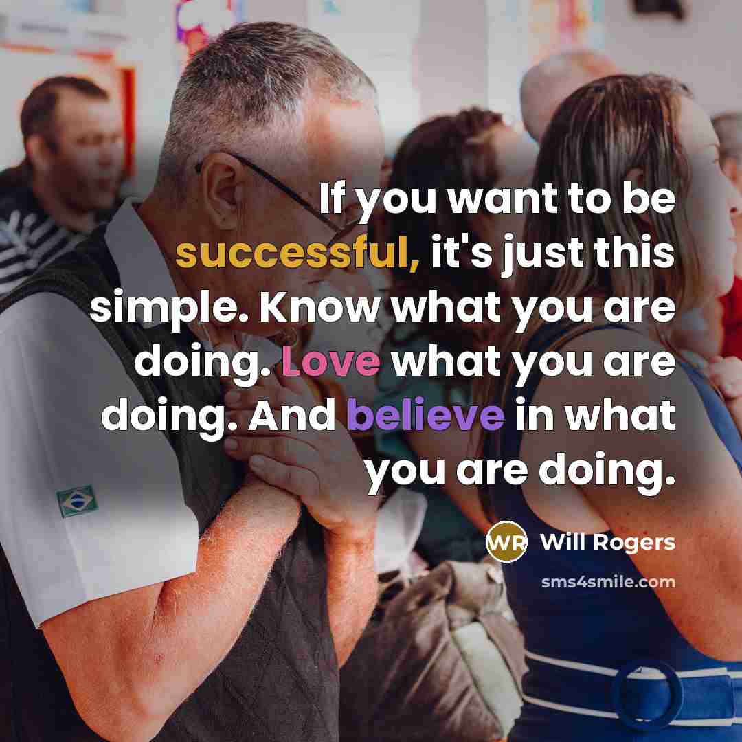 “If you want to be successful, it's just this simple. Know what you are doing. Love what you are doing. And believe in what you are doing.” quote by Will Rogers