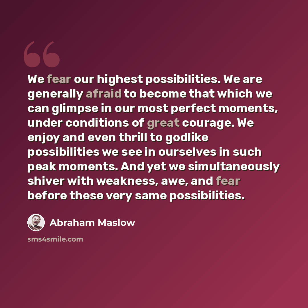 “We fear our highest possibilities. We are generally afraid to become that which we can glimpse in our most perfect moments, under conditions of great courage. We enjoy and even thrill to godlike possibilities we see in ourselves in such peak moments. And yet we simultaneously shiver with weakness…” quote by Abraham Maslow