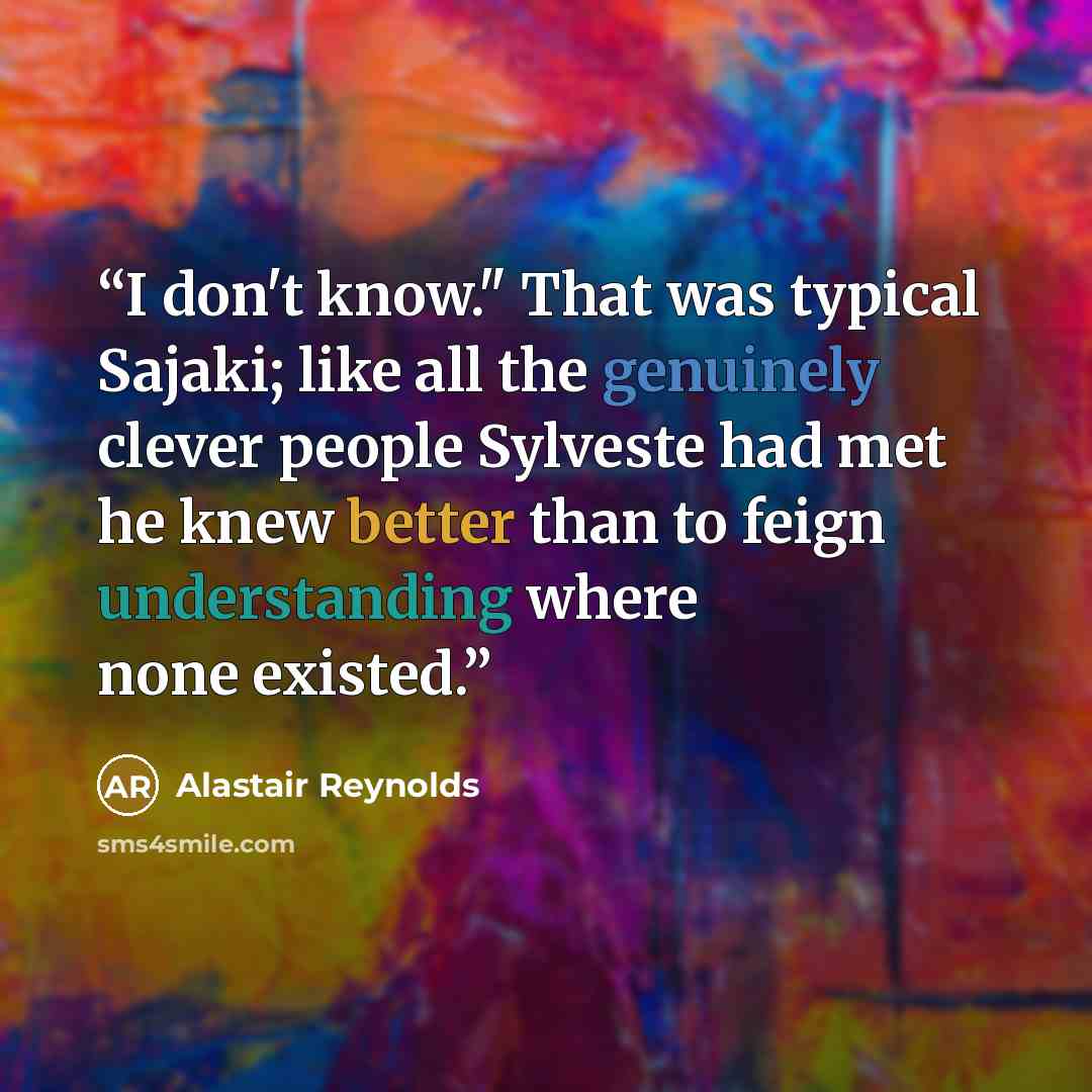 “I don't know." That was typical Sajaki; like all the genuinely clever people Sylveste had met he knew better than to feign understanding where none existed.” quote by Alastair Reynolds