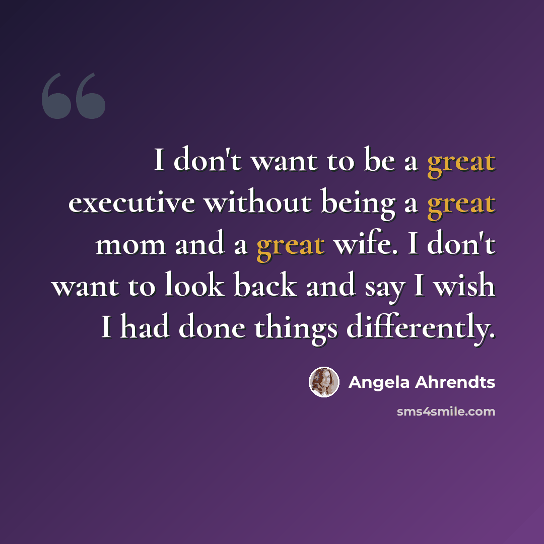“I don't want to be a great executive without being a great mom and a great wife. I don't want to look back and say I wish I had done things differently.” quote by Angela Ahrendts